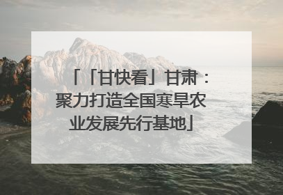 「甘快看」甘肃：聚力打造全国寒旱农业发展先行基地