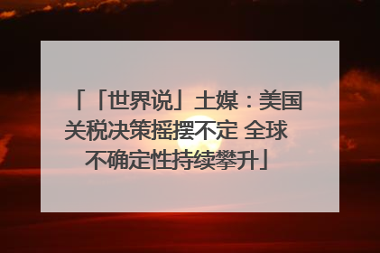 「世界说」土媒：美国关税决策摇摆不定 全球不确定性持续攀升