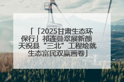 「2025甘肃生态环保行」祁连叠翠展新颜 天祝县“三北”工程绘就生态富民双赢画卷