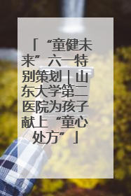 “童健未来”六一特别策划｜山东大学第二医院为孩子献上“童心处方”