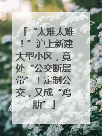 “太难太难！”沪上新建大型小区，竟处“公交断层带”！定制公交，又成“鸡肋”