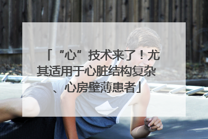 “心”技术来了！尤其适用于心脏结构复杂、心房壁薄患者
