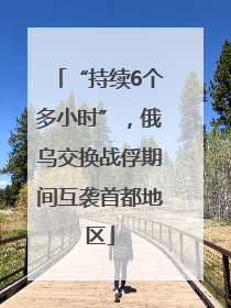 “持续6个多小时”，俄乌交换战俘期间互袭首都地区