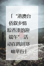“港澳台侨叙乡情 粽香漆韵迎端午” 活动在四川邛崃举行