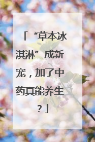 “草本冰淇淋”成新宠，加了中药真能养生？