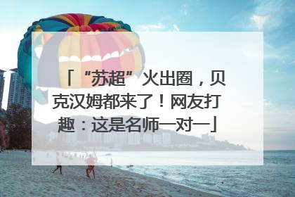 “苏超”火出圈，贝克汉姆都来了！网友打趣：这是名师一对一