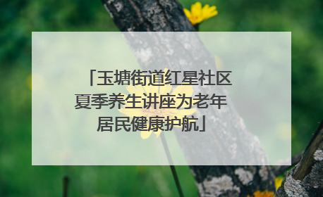 玉塘街道红星社区夏季养生讲座为老年居民健康护航
