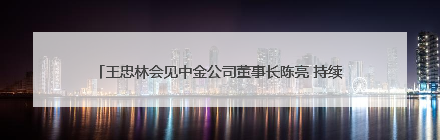 王忠林会见中金公司董事长陈亮 持续深化务实合作 做强支点建设金融支撑