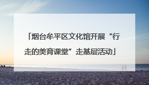 烟台牟平区文化馆开展“行走的美育课堂”走基层活动