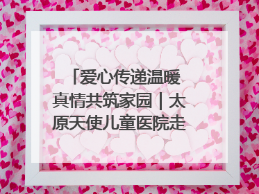 爱心传递温暖 真情共筑家园｜太原天使儿童医院走进福利院，以爱守护童真笑颜！