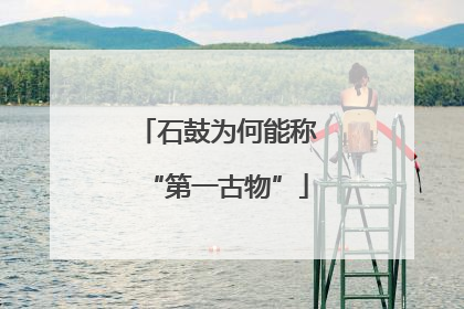 石鼓为何能称“第一古物”