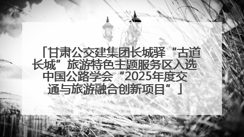 甘肃公交建集团长城驿“古道长城”旅游特色主题服务区入选中国公路学会“2025年度交通与旅游融合创新项目”