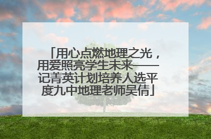 用心点燃地理之光，用爱照亮学生未来——记菁英计划培养人选平度九中地理老师吴倩