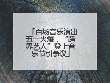 百场音乐演出五一火爆，“跨界艺人”登上音乐节引争议