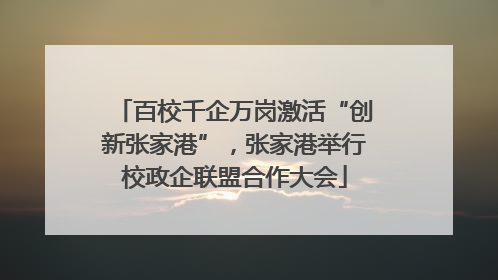 百校千企万岗激活“创新张家港”，张家港举行校政企联盟合作大会