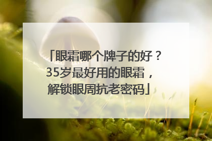 眼霜哪个牌子的好？35岁最好用的眼霜，解锁眼周抗老密码