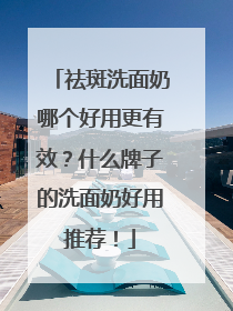 祛斑洗面奶哪个好用更有效？什么牌子的洗面奶好用推荐！