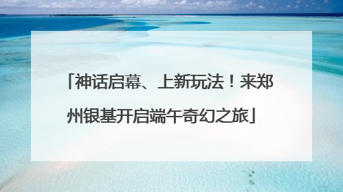 神话启幕、上新玩法！来郑州银基开启端午奇幻之旅