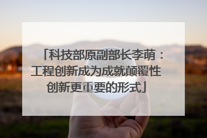 科技部原副部长李萌：工程创新成为成就颠覆性创新更重要的形式