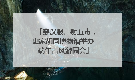 穿汉服、射五毒，史家胡同博物馆举办端午古风游园会