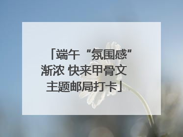 端午“氛围感”渐浓 快来甲骨文主题邮局打卡