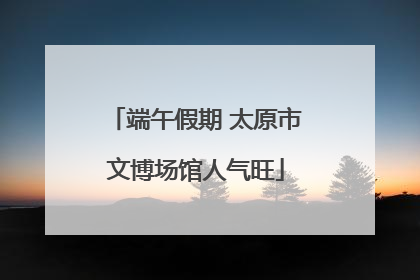 端午假期 太原市文博场馆人气旺