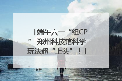 端午六一“组CP” 郑州科技馆科学玩法超“上头”！