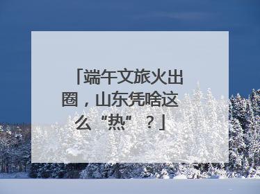 端午文旅火出圈，山东凭啥这么“热”？