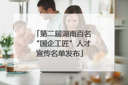 第二届湖南百名“国企工匠”人才宣传名单发布
