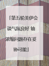 第五轮美伊会谈气氛良好 铀浓缩问题存在妥协可能