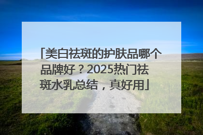 美白祛斑的护肤品哪个品牌好？2025热门祛斑水乳总结，真好用