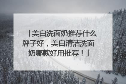 美白洗面奶推荐什么牌子好，美白清洁洗面奶哪款好用推荐！
