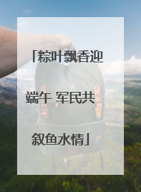 粽叶飘香迎端午 军民共叙鱼水情