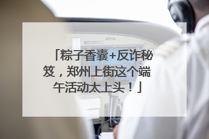 粽子香囊+反诈秘笈，郑州上街这个端午活动太上头！