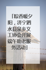 粽香暖夕阳，济宁泗水县泉乡义工协会开展端午助老服务活动