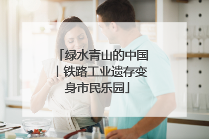 绿水青山的中国丨铁路工业遗存变身市民乐园