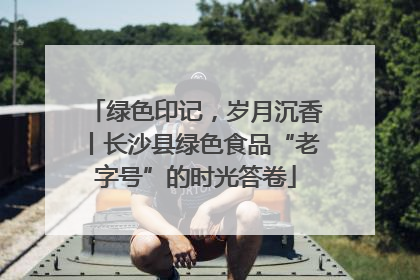 绿色印记，岁月沉香丨长沙县绿色食品“老字号”的时光答卷