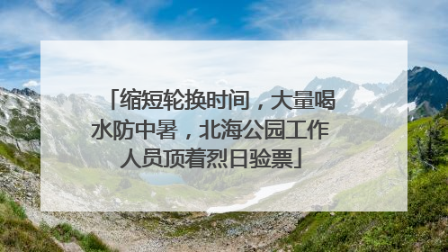 缩短轮换时间，大量喝水防中暑，北海公园工作人员顶着烈日验票