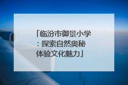 临汾市御景小学：探索自然奥秘 体验文化魅力