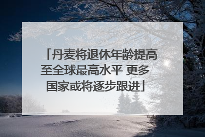 丹麦将退休年龄提高至全球最高水平 更多国家或将逐步跟进