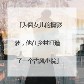 为圆女儿的摄影梦，他在乡村打造了一个古风小院