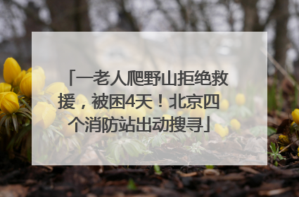 一老人爬野山拒绝救援，被困4天！北京四个消防站出动搜寻