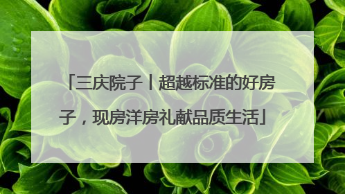 三庆院子丨超越标准的好房子，现房洋房礼献品质生活