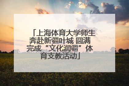 上海体育大学师生奔赴新疆叶城 圆满完成“文化润疆”体育支教活动