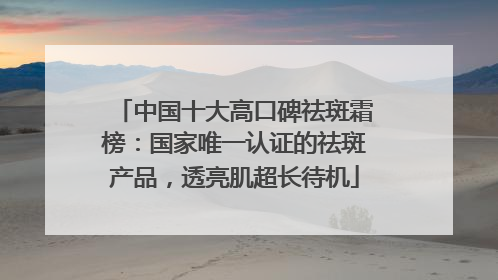中国十大高口碑祛斑霜榜：国家唯一认证的祛斑产品，透亮肌超长待机