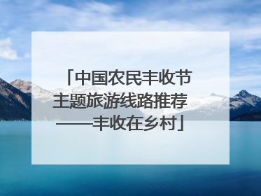 中国农民丰收节主题旅游线路推荐——丰收在乡村