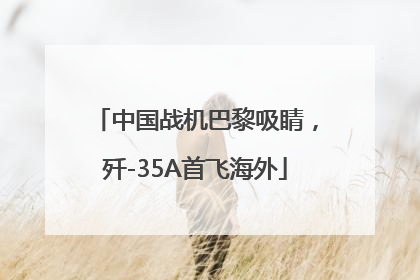 中国战机巴黎吸睛，歼-35A首飞海外