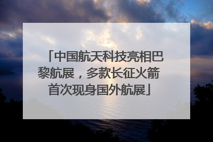 中国航天科技亮相巴黎航展，多款长征火箭首次现身国外航展