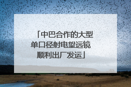 中巴合作的大型单口径射电望远镜顺利出厂发运