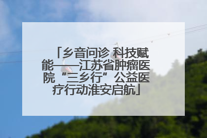 乡音问诊 科技赋能——江苏省肿瘤医院“三乡行”公益医疗行动淮安启航